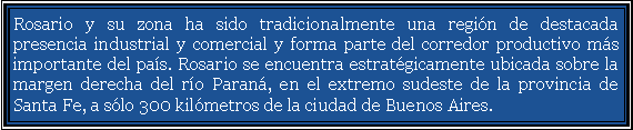 Cuadro de texto: Rosario y su zona ha sido tradicionalmente una regi�n de destacada presencia industrial y comercial y forma parte del corredor productivo m�s importante del pa�s. Rosario se encuentra estrat�gicamente ubicada sobre la margen derecha del r�o Paran�, en el extremo sudeste de la provincia de Santa Fe, a s�lo 300 kil�metros de la ciudad de Buenos Aires. 