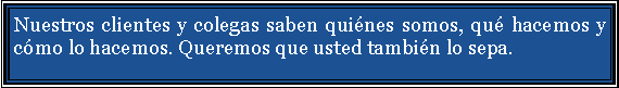 Cuadro de texto: Nuestros clientes y colegas saben qui�nes somos, qu� hacemos y c�mo lo hacemos. Queremos que usted tambi�n lo sepa.